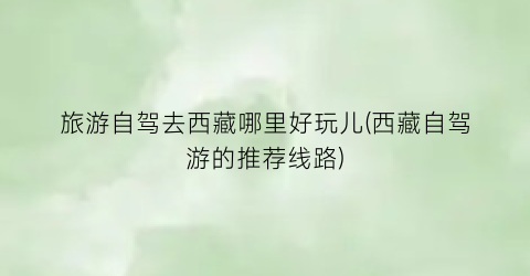 旅游自驾去西藏哪里好玩儿(西藏自驾游的推荐线路)