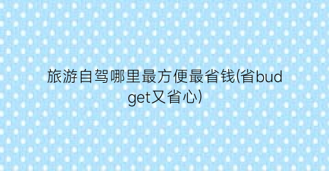 旅游自驾哪里最方便最省钱(省budget又省心)