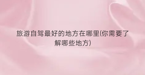 旅游自驾最好的地方在哪里(你需要了解哪些地方)