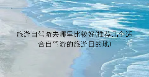 旅游自驾游去哪里比较好(推荐几个适合自驾游的旅游目的地)