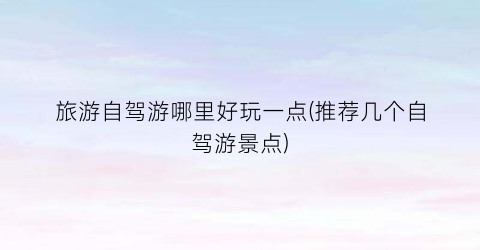 旅游自驾游哪里好玩一点(推荐几个自驾游景点)