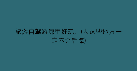 旅游自驾游哪里好玩儿(去这些地方一定不会后悔)