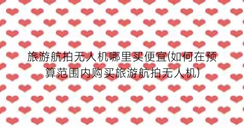 旅游航拍无人机哪里买便宜(如何在预算范围内购买旅游航拍无人机)