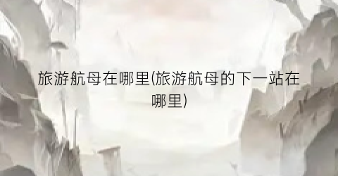 旅游航母在哪里(旅游航母的下一站在哪里)