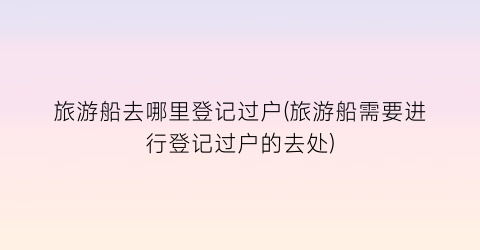 旅游船去哪里登记过户(旅游船需要进行登记过户的去处)