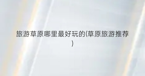 旅游草原哪里最好玩的(草原旅游推荐)