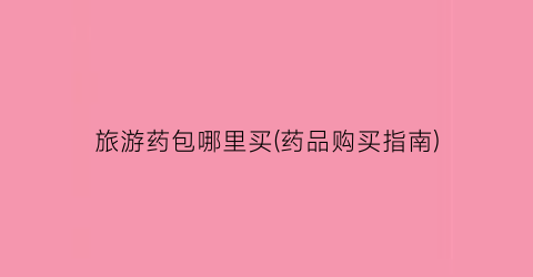 旅游药包哪里买(药品购买指南)
