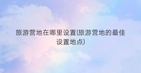 旅游营地在哪里设置(旅游营地的最佳设置地点)
