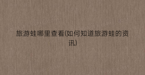 旅游蛙哪里查看(如何知道旅游蛙的资讯)
