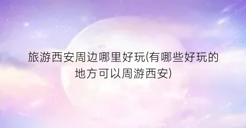 旅游西安周边哪里好玩(有哪些好玩的地方可以周游西安)