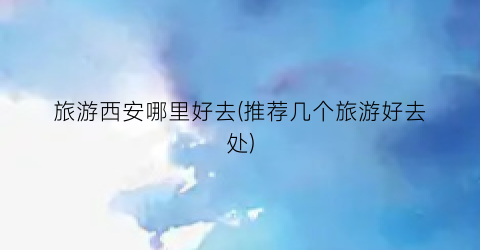 旅游西安哪里好去(推荐几个旅游好去处)
