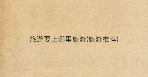 旅游要上哪里旅游(旅游推荐)