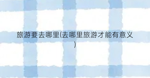 旅游要去哪里(去哪里旅游才能有意义)