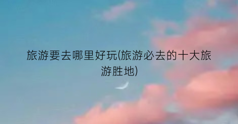 旅游要去哪里好玩(旅游必去的十大旅游胜地)