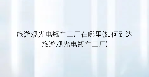 旅游观光电瓶车工厂在哪里(如何到达旅游观光电瓶车工厂)