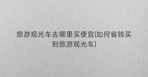旅游观光车去哪里买便宜(如何省钱买到旅游观光车)