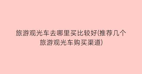 旅游观光车去哪里买比较好(推荐几个旅游观光车购买渠道)