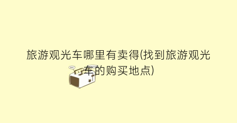 旅游观光车哪里有卖得(找到旅游观光车的购买地点)