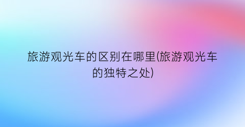 旅游观光车的区别在哪里(旅游观光车的独特之处)