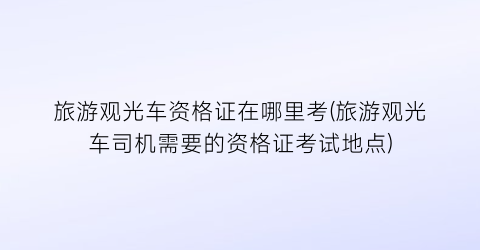 旅游观光车资格证在哪里考(旅游观光车司机需要的资格证考试地点)