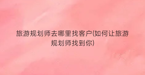 旅游规划师去哪里找客户(如何让旅游规划师找到你)