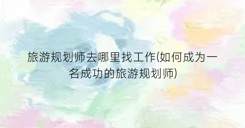 旅游规划师去哪里找工作(如何成为一名成功的旅游规划师)