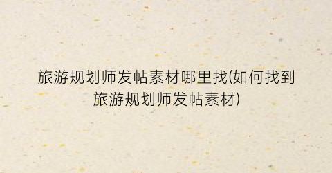 旅游规划师发帖素材哪里找(如何找到旅游规划师发帖素材)