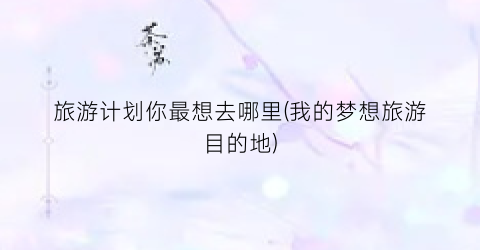 旅游计划你最想去哪里(我的梦想旅游目的地)