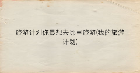 旅游计划你最想去哪里旅游(我的旅游计划)