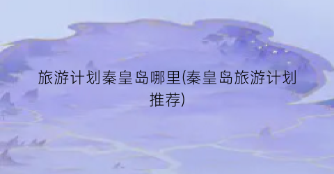 旅游计划秦皇岛哪里(秦皇岛旅游计划推荐)