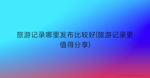 旅游记录哪里发布比较好(旅游记录更值得分享)