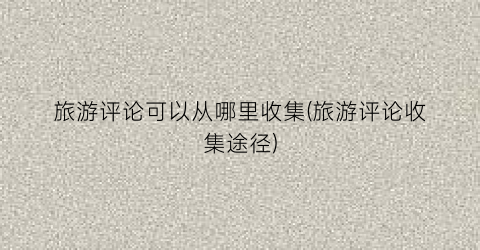 旅游评论可以从哪里收集(旅游评论收集途径)
