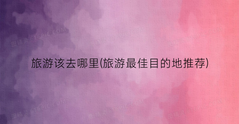 旅游该去哪里(旅游最佳目的地推荐)