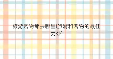 旅游购物都去哪里(旅游和购物的最佳去处)