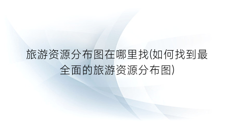 旅游资源分布图在哪里找(如何找到最全面的旅游资源分布图)