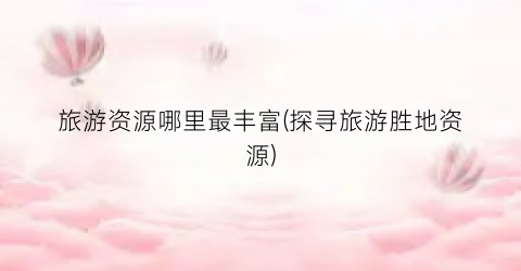 旅游资源哪里最丰富(探寻旅游胜地资源)