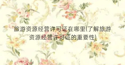 旅游资源经营许可证在哪里(了解旅游资源经营许可证的重要性)