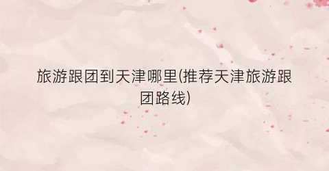 旅游跟团到天津哪里(推荐天津旅游跟团路线)