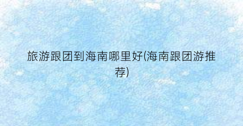 旅游跟团到海南哪里好(海南跟团游推荐)