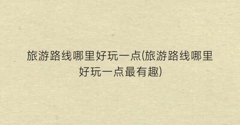 旅游路线哪里好玩一点(旅游路线哪里好玩一点最有趣)