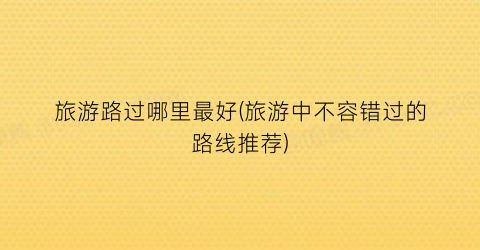 旅游路过哪里最好(旅游中不容错过的路线推荐)