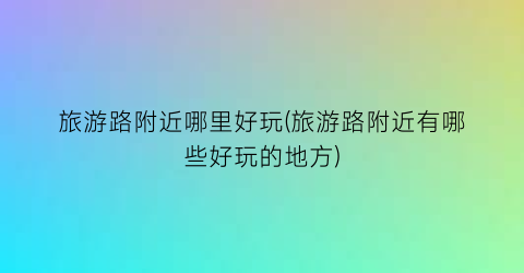 旅游路附近哪里好玩(旅游路附近有哪些好玩的地方)