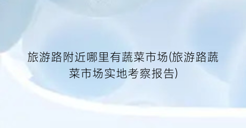 旅游路附近哪里有蔬菜市场(旅游路蔬菜市场实地考察报告)