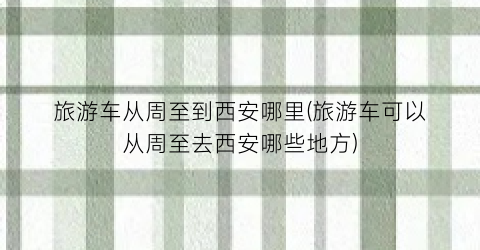 旅游车从周至到西安哪里(旅游车可以从周至去西安哪些地方)