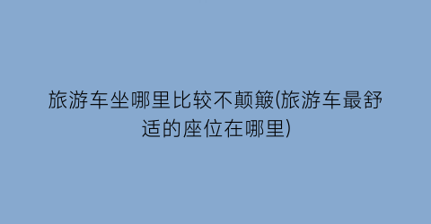 旅游车坐哪里比较不颠簸(旅游车最舒适的座位在哪里)