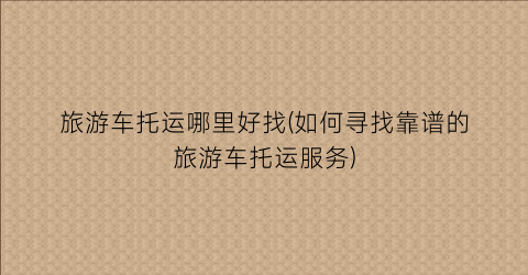 旅游车托运哪里好找(如何寻找靠谱的旅游车托运服务)