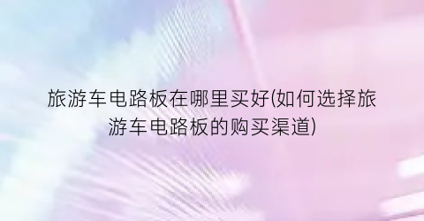 旅游车电路板在哪里买好(如何选择旅游车电路板的购买渠道)