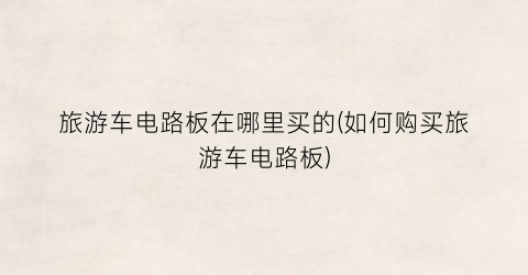 旅游车电路板在哪里买的(如何购买旅游车电路板)
