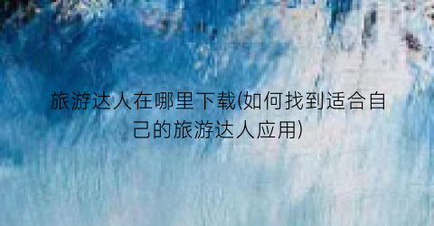 旅游达人在哪里下载(如何找到适合自己的旅游达人应用)