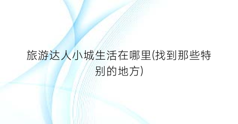 旅游达人小城生活在哪里(找到那些特别的地方)